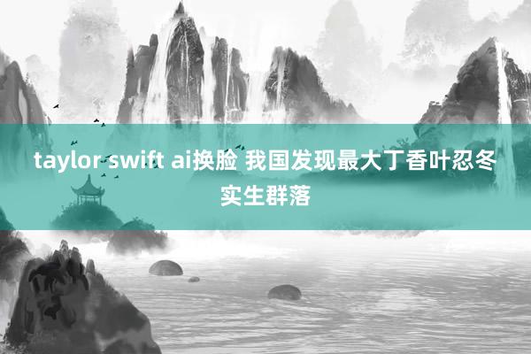 taylor swift ai换脸 我国发现最大丁香叶忍冬实生群落