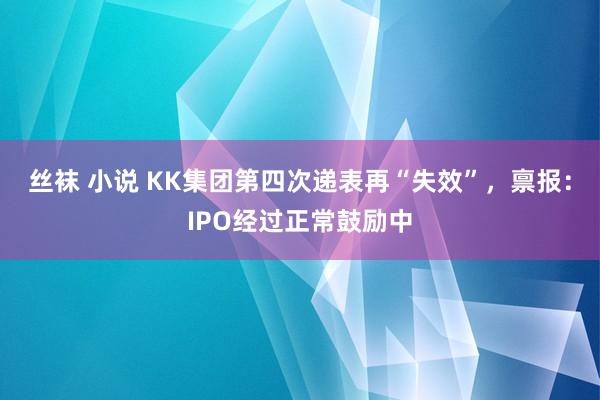 丝袜 小说 KK集团第四次递表再“失效”，禀报：IPO经过正常鼓励中