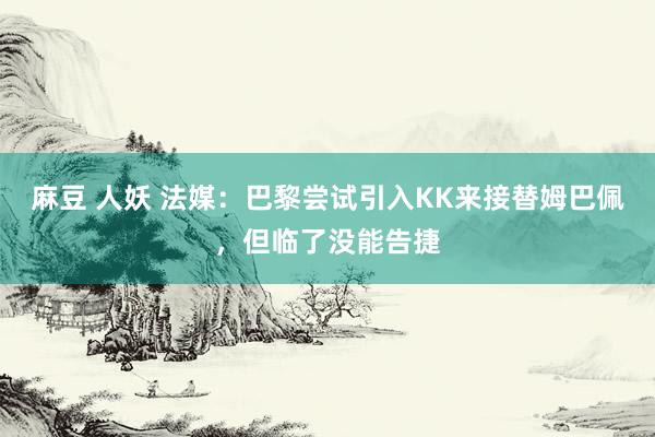麻豆 人妖 法媒：巴黎尝试引入KK来接替姆巴佩，但临了没能告捷