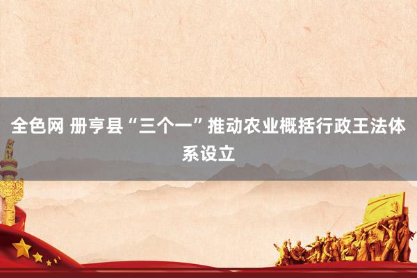 全色网 册亨县“三个一”推动农业概括行政王法体系设立