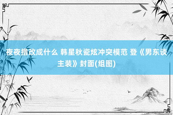 夜夜撸改成什么 韩星秋瓷炫冲突模范 登《男东谈主装》封面(组图)