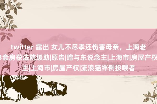 twitter 露出 女儿不尽孝还伤害母亲，上海老两口要回已赠与的3套房获法院缓助|原告|赠与东说念主|上海市|房屋产权|流浪猫绊倒投喂者