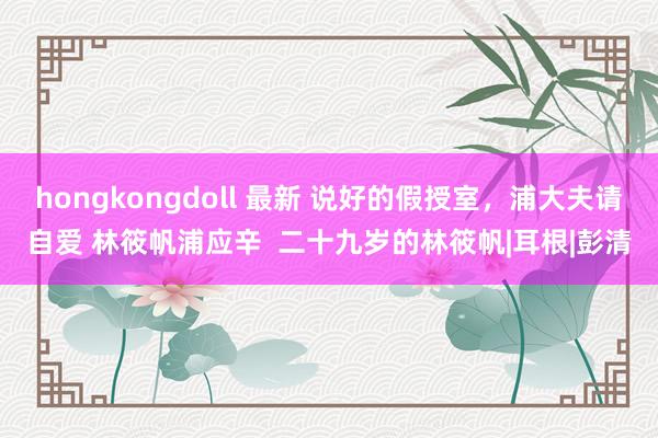 hongkongdoll 最新 说好的假授室，浦大夫请自爱 林筱帆浦应辛  二十九岁的林筱帆|耳根|彭清