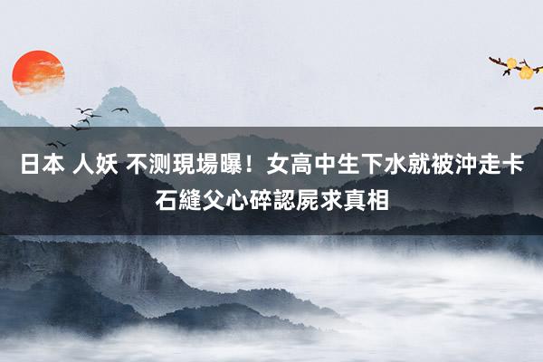 日本 人妖 不测現場曝！女高中生下水就被沖走卡石縫　父心碎認屍求真相