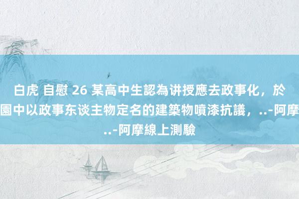 白虎 自慰 26 某高中生認為讲授應去政事化，於是針對校園中以政事东谈主物定名的建築物噴漆抗議，..-阿摩線上測驗