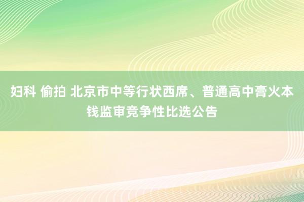 妇科 偷拍 北京市中等行状西席、普通高中膏火本钱监审竞争性比选公告
