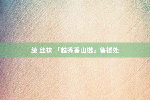 绫 丝袜 「越秀香山樾」售楼处