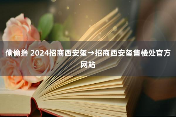 偷偷撸 2024招商西安玺→招商西安玺售楼处官方网站
