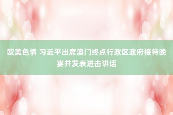欧美色情 习近平出席澳门终点行政区政府接待晚宴并发表进击讲话