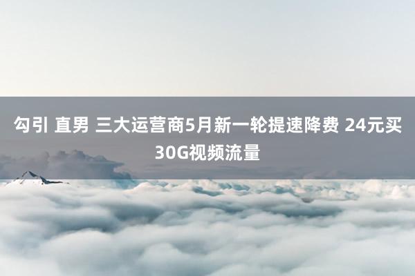 勾引 直男 三大运营商5月新一轮提速降费 24元买30G视频流量