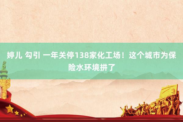 婷儿 勾引 一年关停138家化工场！这个城市为保险水环境拼了