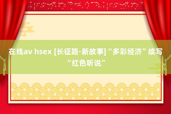 在线av hsex [长征路·新故事]“多彩经济”续写“红色听说”