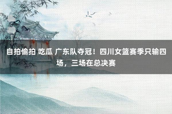 自拍偷拍 吃瓜 广东队夺冠！四川女篮赛季只输四场，三场在总决赛