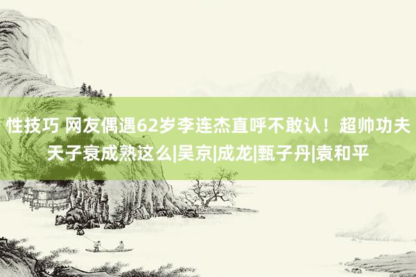 性技巧 网友偶遇62岁李连杰直呼不敢认！超帅功夫天子衰成熟这么|吴京|成龙|甄子丹|袁和平
