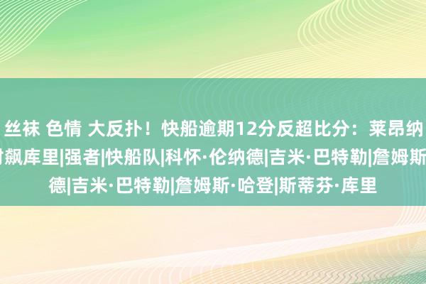 丝袜 色情 大反扑！快船逾期12分反超比分：莱昂纳德轰17分，哈登对飙库里|强者|快船队|科怀·伦纳德|吉米·巴特勒|詹姆斯·哈登|斯蒂芬·库里