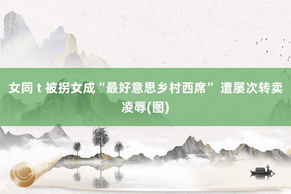 女同 t 被拐女成“最好意思乡村西席” 遭屡次转卖凌辱(图)