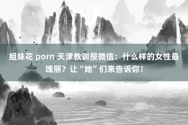 姐妹花 porn 天津教训报微信：什么样的女性最瑰丽？让“她”们来告诉你！