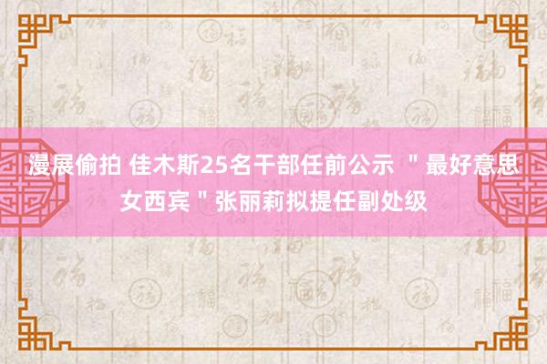 漫展偷拍 佳木斯25名干部任前公示 ＂最好意思女西宾＂张丽莉拟提任副处级