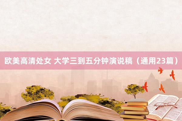 欧美高清处女 大学三到五分钟演说稿（通用23篇）
