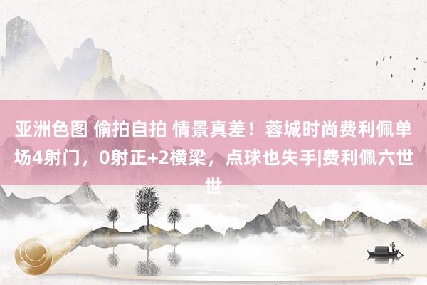 亚洲色图 偷拍自拍 情景真差!蓉城时尚费利佩单场4射门,0射正+2横梁,点球也失手|费利佩六世