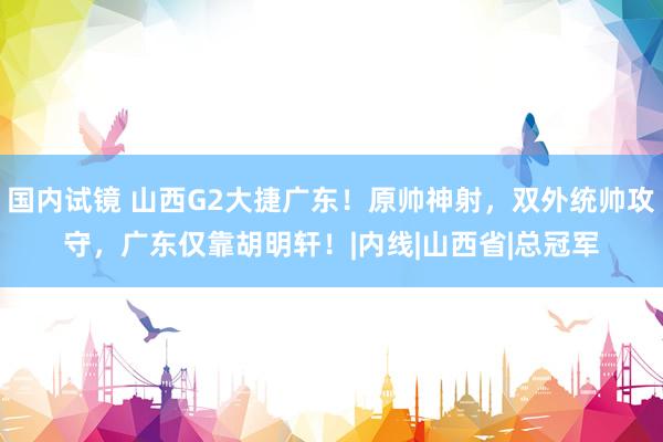 国内试镜 山西G2大捷广东！原帅神射，双外统帅攻守，广东仅靠胡明轩！|内线|山西省|总冠军