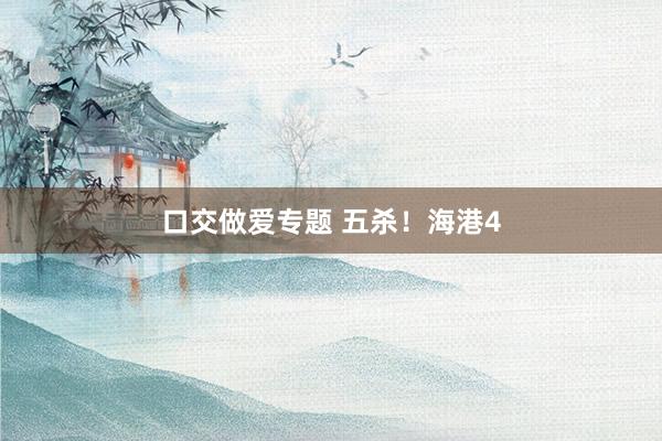 口交做爱专题 五杀！海港4
