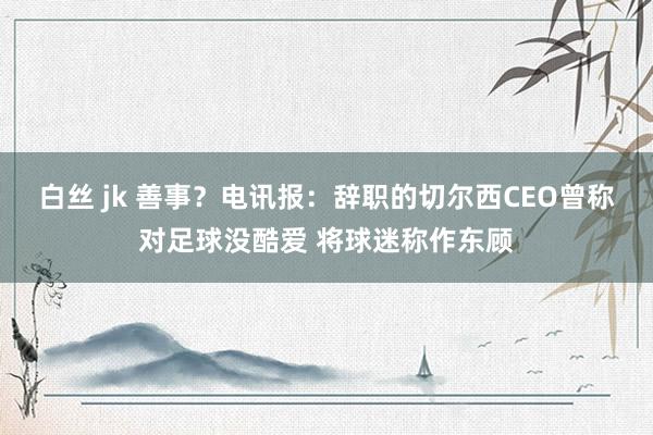 白丝 jk 善事？电讯报：辞职的切尔西CEO曾称对足球没酷爱 将球迷称作东顾