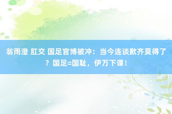 翁雨澄 肛交 国足官博被冲：当今连谈歉齐莫得了？国足=国耻，伊万下课！