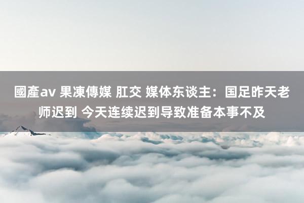 國產av 果凍傳媒 肛交 媒体东谈主：国足昨天老师迟到 今天连续迟到导致准备本事不及