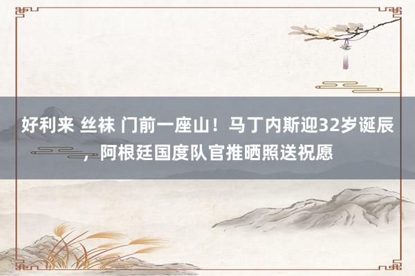 好利来 丝袜 门前一座山！马丁内斯迎32岁诞辰，阿根廷国度队官推晒照送祝愿