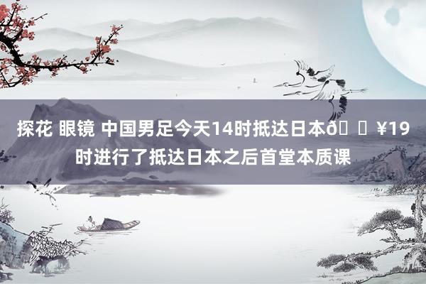 探花 眼镜 中国男足今天14时抵达日本🎥19时进行了抵达日本之后首堂本质课