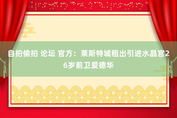 自拍偷拍 论坛 官方：莱斯特城租出引进水晶宫26岁前卫爱德华