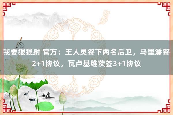 我要狠狠射 官方：王人灵签下两名后卫，马里潘签2+1协议，瓦卢基维茨签3+1协议