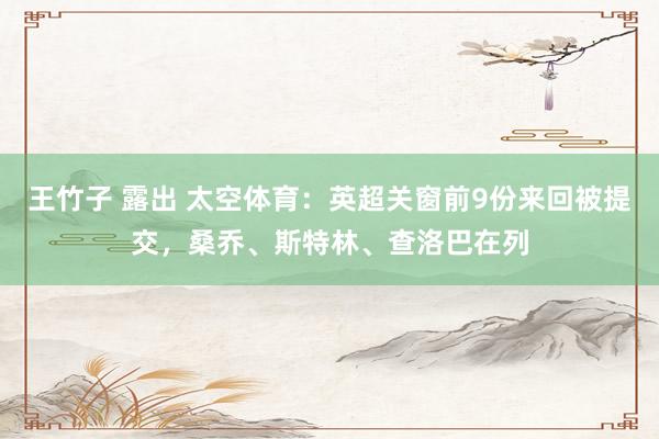 王竹子 露出 太空体育：英超关窗前9份来回被提交，桑乔、斯特林、查洛巴在列