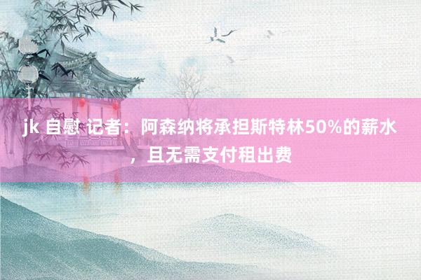 jk 自慰 记者：阿森纳将承担斯特林50%的薪水，且无需支付租出费