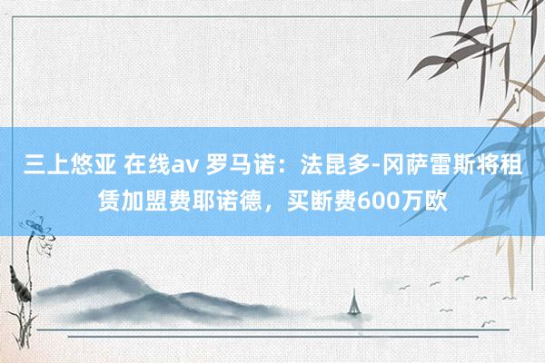 三上悠亚 在线av 罗马诺：法昆多-冈萨雷斯将租赁加盟费耶诺德，买断费600万欧