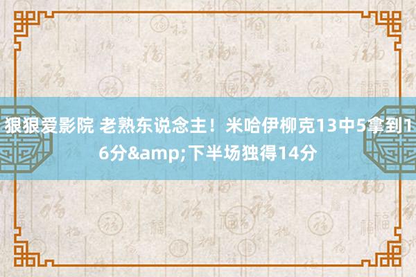狠狠爱影院 老熟东说念主！米哈伊柳克13中5拿到16分&下半场独得14分
