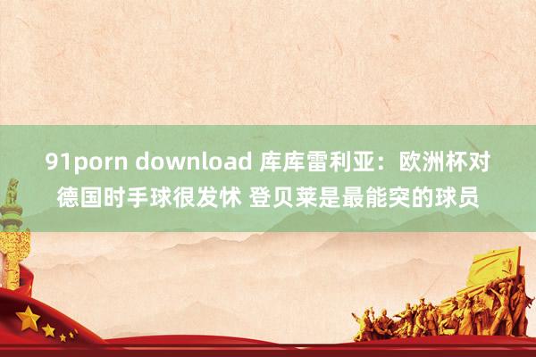 91porn download 库库雷利亚：欧洲杯对德国时手球很发怵 登贝莱是最能突的球员