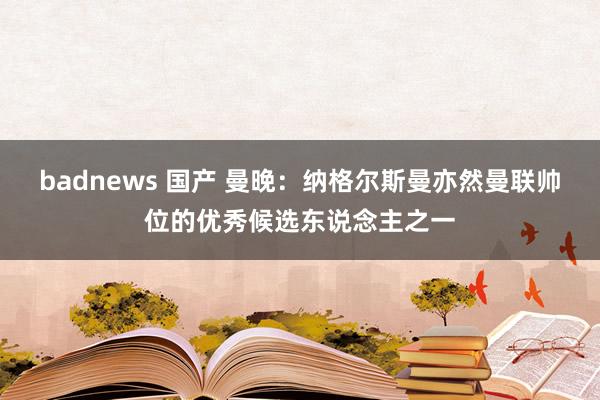 badnews 国产 曼晚：纳格尔斯曼亦然曼联帅位的优秀候选东说念主之一