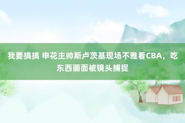 我要搞搞 申花主帅斯卢茨基现场不雅看CBA，吃东西画面被镜头捕捉