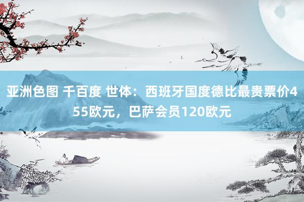 亚洲色图 千百度 世体：西班牙国度德比最贵票价455欧元，巴萨会员120欧元