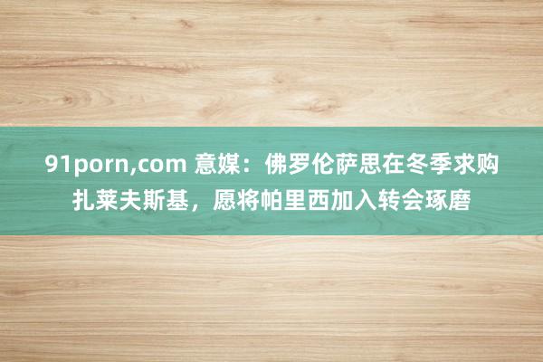 91porn，com 意媒：佛罗伦萨思在冬季求购扎莱夫斯基，愿将帕里西加入转会琢磨
