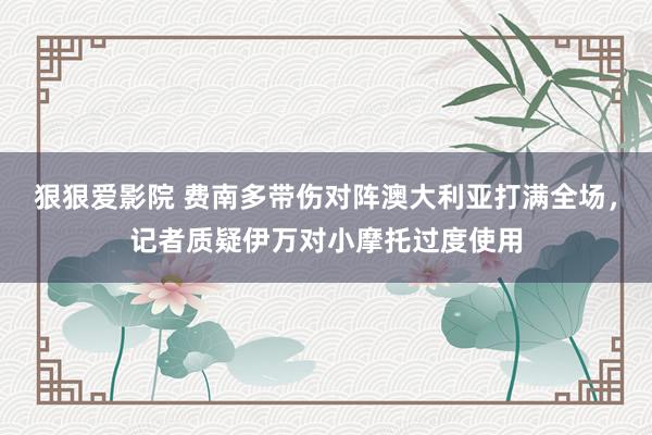狠狠爱影院 费南多带伤对阵澳大利亚打满全场，记者质疑伊万对小摩托过度使用