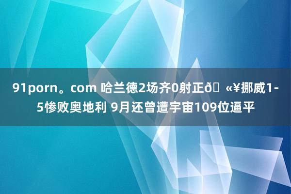 91porn。com 哈兰德2场齐0射正🫥挪威1-5惨败奥地利 9月还曾遭宇宙109位逼平