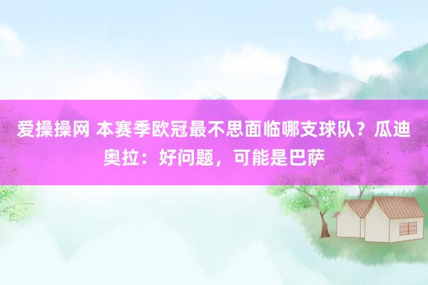 爱操操网 本赛季欧冠最不思面临哪支球队？瓜迪奥拉：好问题，可能是巴萨