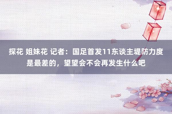 探花 姐妹花 记者：国足首发11东谈主堤防力度是最差的，望望会不会再发生什么吧