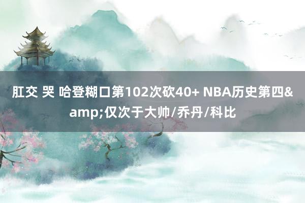 肛交 哭 哈登糊口第102次砍40+ NBA历史第四&仅次于大帅/乔丹/科比
