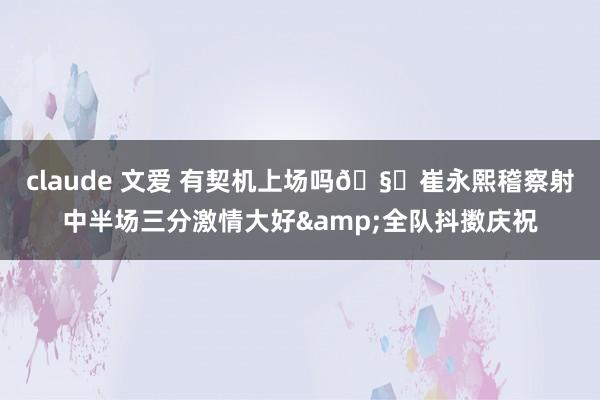 claude 文爱 有契机上场吗🧐崔永熙稽察射中半场三分激情大好&全队抖擞庆祝