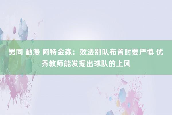 男同 動漫 阿特金森：效法别队布置时要严慎 优秀教师能发掘出球队的上风