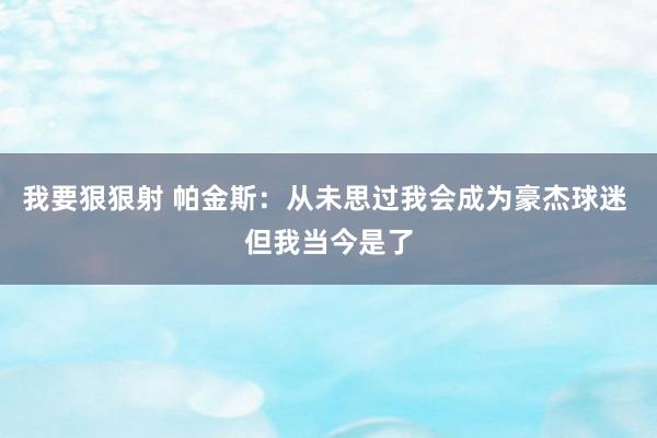 我要狠狠射 帕金斯：从未思过我会成为豪杰球迷 但我当今是了